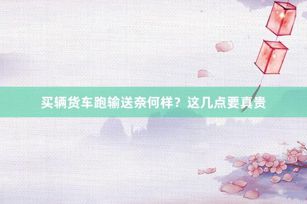 买辆货车跑输送奈何样？这几点要真贵