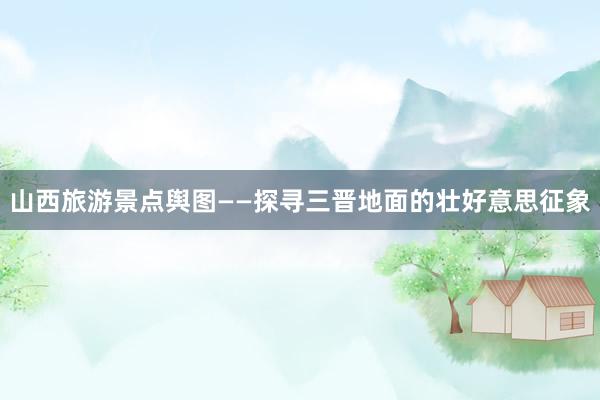 山西旅游景点舆图——探寻三晋地面的壮好意思征象
