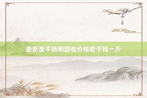 最新废不锈钢回收价钱若干钱一斤