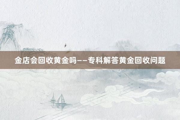 金店会回收黄金吗——专科解答黄金回收问题